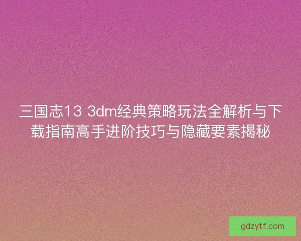 三国志13 3dm经典策略玩法全解析与下载指南高手进阶技巧与隐藏要素揭秘