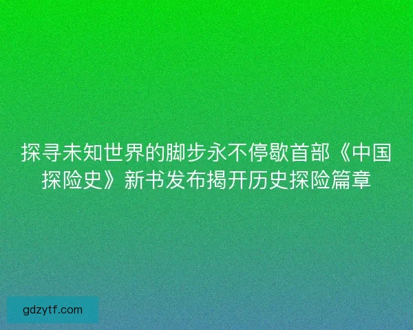 探寻未知世界的脚步永不停歇首部《中国探险史》新书发布揭开历史探险篇章