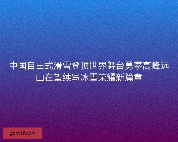 中国自由式滑雪登顶世界舞台勇攀高峰远山在望续写冰雪荣耀新篇章